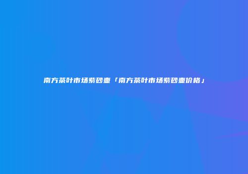 南方茶叶市场紫砂壶「南方茶叶市场紫砂壶价格」