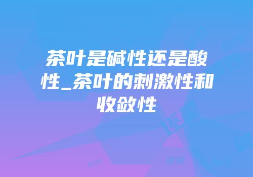 茶叶是碱性还是酸性_茶叶的刺激性和收敛性