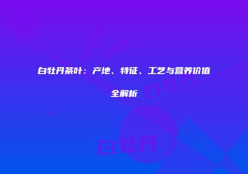 白牡丹茶叶：产地、特征、工艺与营养价值全解析