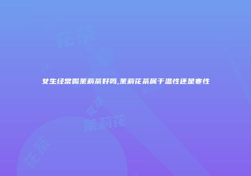 女生经常喝茉莉茶好吗,茉莉花茶属于温性还是寒性