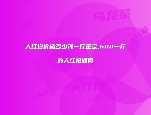 大红袍价格多少钱一斤正宗,600一斤的大红袍如何