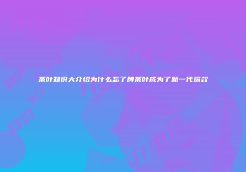 茶叶知识大介绍为什么忘了牌茶叶成为了新一代爆款