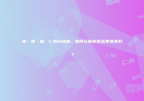 愉·悦·融·仁陶心怡情，如何让你的生活更加美好？