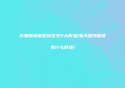 长期喝茶能尝到至少5大好处(每天坚持喝茶有什么好处)