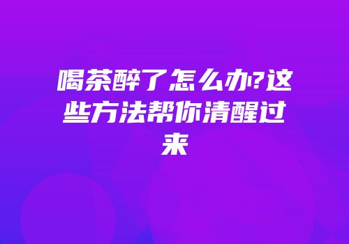 喝茶醉了怎么办?这些方法帮你清醒过来