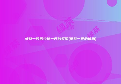 绿茶一般多少钱一斤的好喝(绿茶一斤的价格)