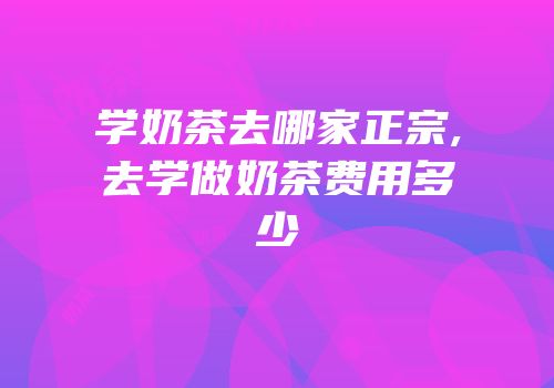 学奶茶去哪家正宗,去学做奶茶费用多少