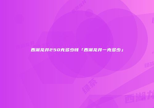 西湖龙井250克多少钱「西湖龙井一克多少」