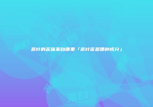 茶叶的苦味来自哪里「茶叶苦是哪种成分」