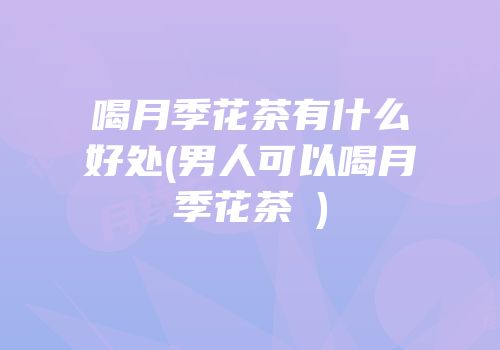 喝月季花茶有什么好处(男人可以喝月季花茶嗎)