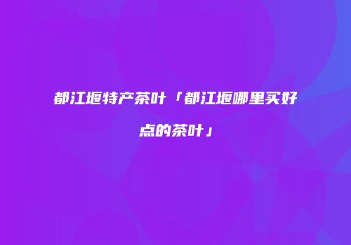 都江堰特产茶叶「都江堰哪里买好点的茶叶」
