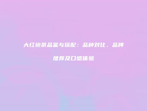 大红袍茶品鉴与搭配：品种对比、品牌推荐及口感体验