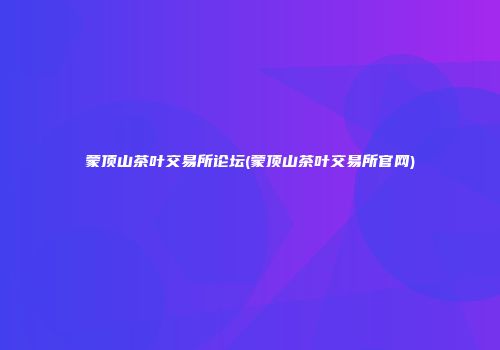 蒙顶山茶叶交易所论坛(蒙顶山茶叶交易所官网)