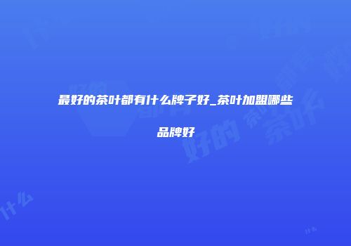 最好的茶叶都有什么牌子好_茶叶加盟哪些品牌好