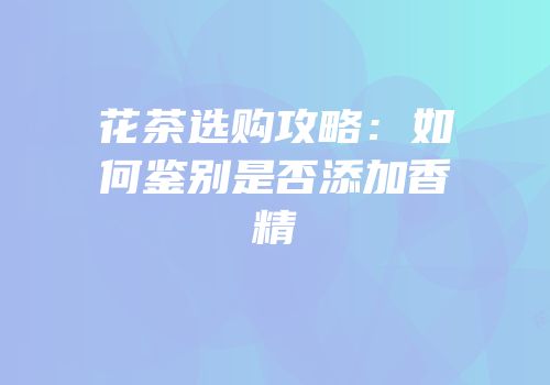 花茶选购攻略：如何鉴别是否添加香精