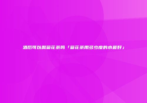 酒后可以喝菊花茶吗「菊花茶用多少度的水最好」