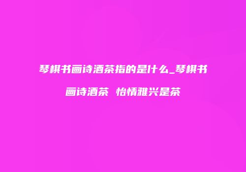 琴棋书画诗酒茶指的是什么_琴棋书画诗酒茶 怡情雅兴是茶