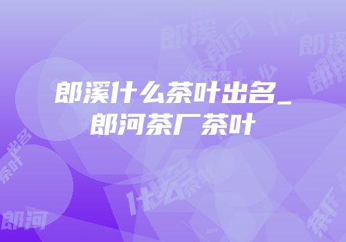 郎溪什么茶叶出名_郎河茶厂茶叶