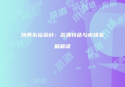 陕西东裕茶叶：茶酒特色与市场发展解读