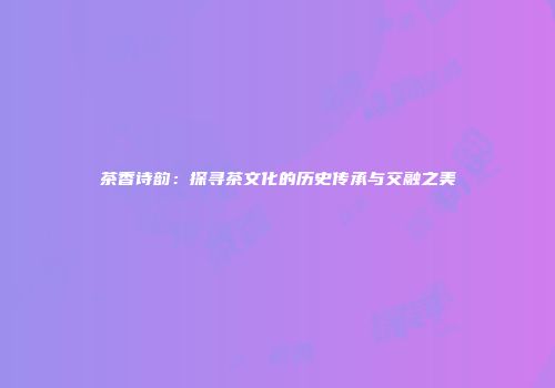 茶香诗韵：探寻茶文化的历史传承与交融之美