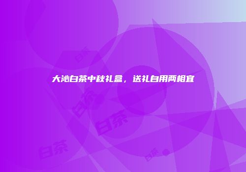 大沁白茶中秋礼盒，送礼自用两相宜