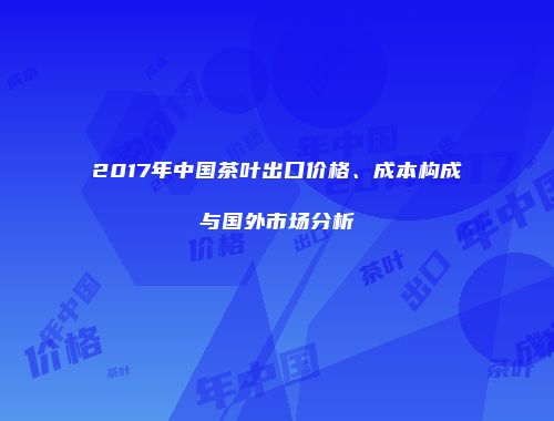 2017年中国茶叶出口价格、成本构成与国外市场分析