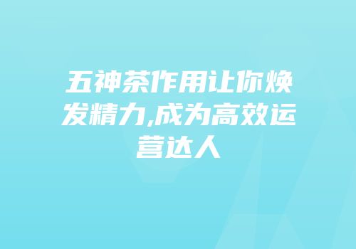 五神茶作用让你焕发精力,成为高效运营达人