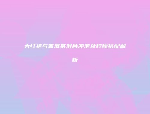 大红袍与普洱茶混合冲泡及柠檬搭配解析