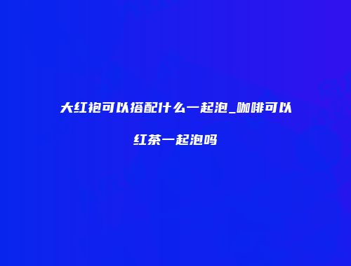 大红袍可以搭配什么一起泡_咖啡可以红茶一起泡吗