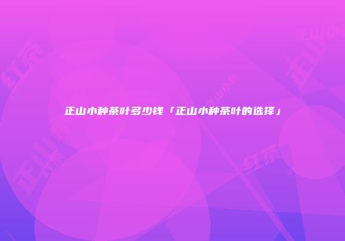 正山小种茶叶多少钱「正山小种茶叶的选择」