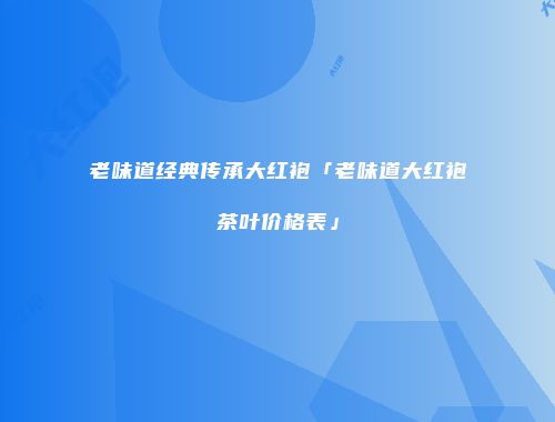老味道经典传承大红袍「老味道大红袍茶叶价格表」