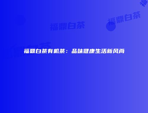 福鼎白茶有机茶：品味健康生活新风尚