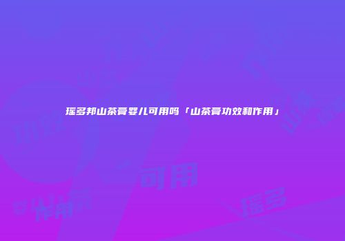 瑶多邦山茶膏婴儿可用吗「山茶膏功效和作用」