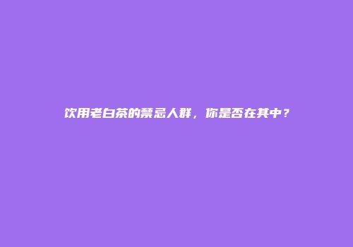 饮用老白茶的禁忌人群，你是否在其中？