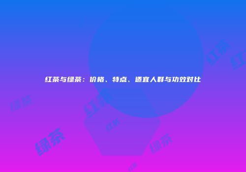 红茶与绿茶：价格、特点、适宜人群与功效对比