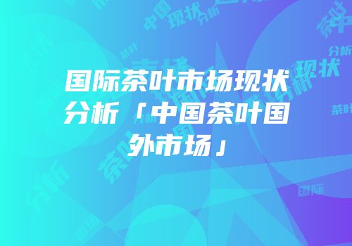 国际茶叶市场现状分析「中国茶叶国外市场」