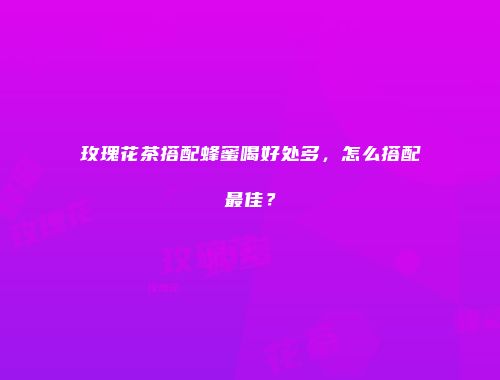 玫瑰花茶搭配蜂蜜喝好处多，怎么搭配最佳？