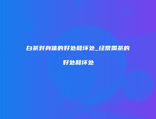 白茶对身体的好处和坏处_经常喝茶的好处和坏处