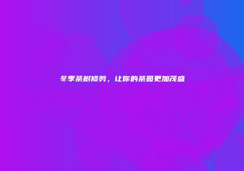 冬季茶树修剪，让你的茶园更加茂盛
