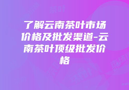 了解云南茶叶市场价格及批发渠道-云南茶叶顶级批发价格