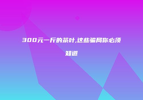 300元一斤的茶叶,这些骗局你必须知道
