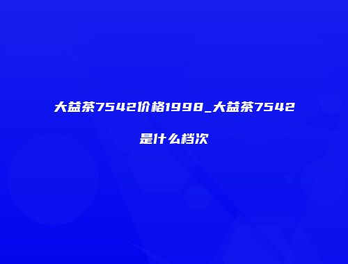 大益茶7542价格1998_大益茶7542是什么档次