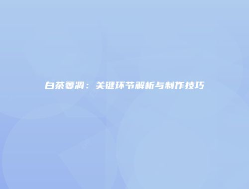 白茶萎凋：关键环节解析与制作技巧