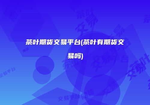 茶叶期货交易平台(茶叶有期货交易吗)