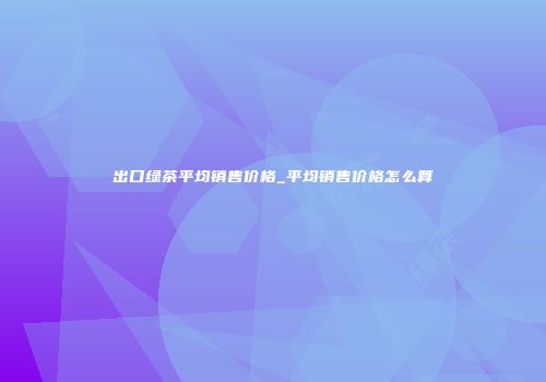 出口绿茶平均销售价格_平均销售价格怎么算