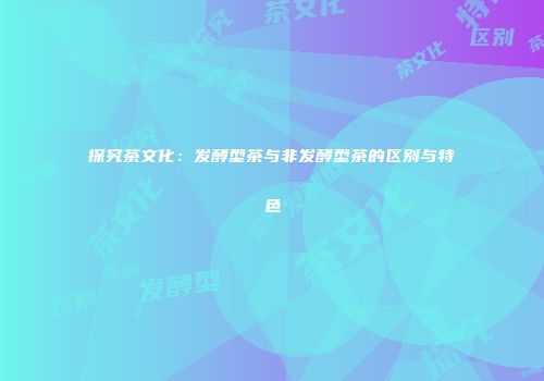探究茶文化：发酵型茶与非发酵型茶的区别与特色