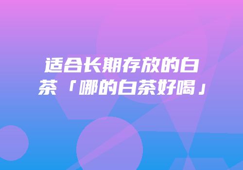 适合长期存放的白茶「哪的白茶好喝」