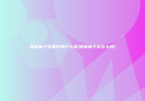 蜂蜜柚子茶最好用什么茶(蜂蜜柚子茶怎么样)