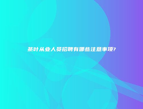 茶叶从业人员招聘有哪些注意事项?