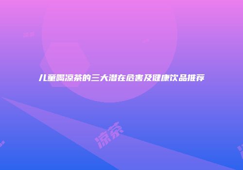 儿童喝凉茶的三大潜在危害及健康饮品推荐